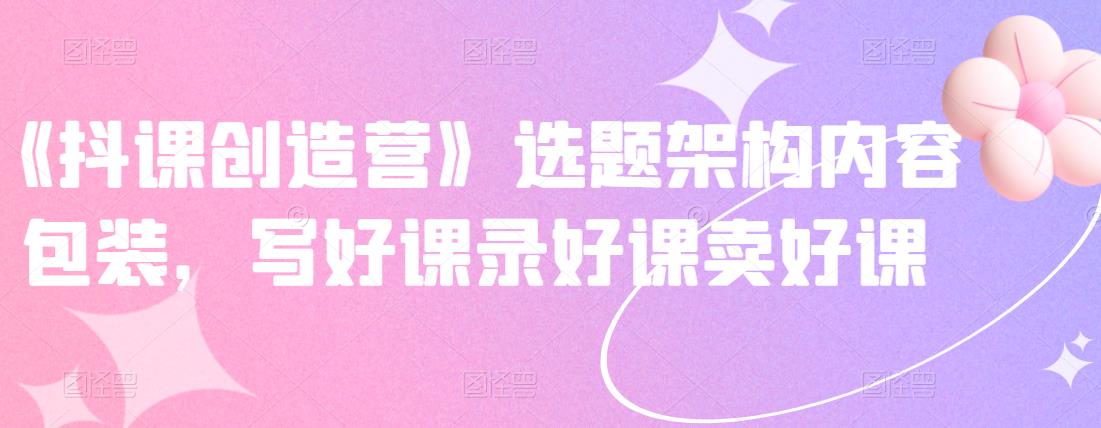 《抖课创造营》选题架构内容包装，写好课录好课卖好课-启创网