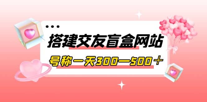 搭建交友盲盒网站，号称一天300—500＋【源码 教程】-启创网