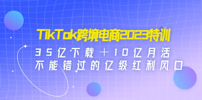 TikTok跨境电商2023特训：35亿下载＋10亿月活，不能错过的亿级红利风口-启创网