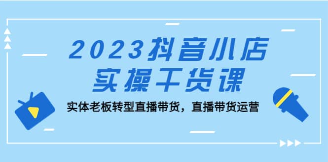 2023抖音小店实操干货课：实体老板转型直播带货，直播带货运营-启创网