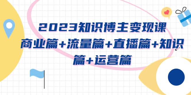 2023知识博主变现实战进阶课：商业篇 流量篇 直播篇 知识篇 运营篇-启创网