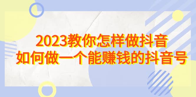 2023教你怎样做抖音，如何做一个能赚钱的抖音号（22节课）-启创网