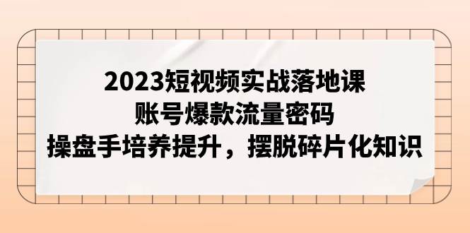 2023短视频实战落地课，账号爆款流量密码，操盘手培养提升，摆脱碎片化知识-启创网